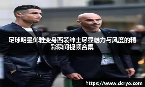 足球明星优雅变身西装绅士尽显魅力与风度的精彩瞬间视频合集