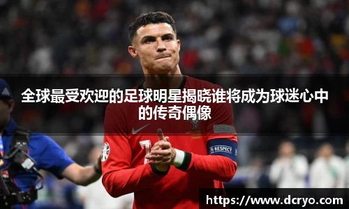 全球最受欢迎的足球明星揭晓谁将成为球迷心中的传奇偶像
